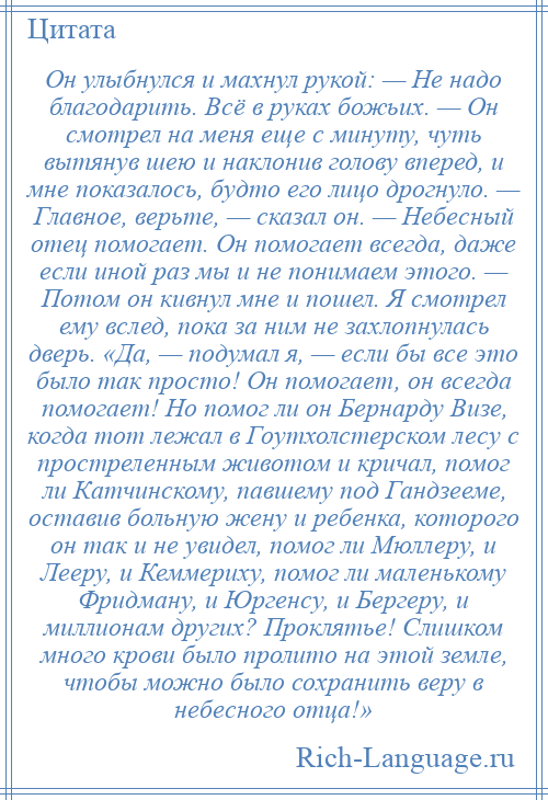 
    Он улыбнулся и махнул рукой: — Не надо благодарить. Всё в руках божьих. — Он смотрел на меня еще с минуту, чуть вытянув шею и наклонив голову вперед, и мне показалось, будто его лицо дрогнуло. — Главное, верьте, — сказал он. — Небесный отец помогает. Он помогает всегда, даже если иной раз мы и не понимаем этого. — Потом он кивнул мне и пошел. Я смотрел ему вслед, пока за ним не захлопнулась дверь. «Да, — подумал я, — если бы все это было так просто! Он помогает, он всегда помогает! Но помог ли он Бернарду Визе, когда тот лежал в Гоутхолстерском лесу с простреленным животом и кричал, помог ли Катчинскому, павшему под Гандзееме, оставив больную жену и ребенка, которого он так и не увидел, помог ли Мюллеру, и Лееру, и Кеммериху, помог ли маленькому Фридману, и Юргенсу, и Бергеру, и миллионам других? Проклятье! Слишком много крови было пролито на этой земле, чтобы можно было сохранить веру в небесного отца!»