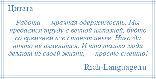 
    Работа — мрачная одержимость. Мы предаемся труду с вечной иллюзией, будто со временем все станет иным. Никогда ничто не изменится. И что только люди делают из своей жизни, — просто смешно!