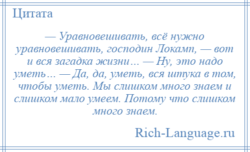 
    — Уравновешивать, всё нужно уравновешивать, господин Локамп, — вот и вся загадка жизни… — Ну, это надо уметь… — Да, да, уметь, вся штука в том, чтобы уметь. Мы слишком много знаем и слишком мало умеем. Потому что слишком много знаем.