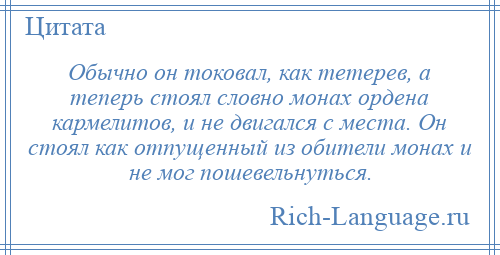 
    Обычно он токовал, как тетерев, а теперь стоял словно монах ордена кармелитов, и не двигался с места. Он стоял как отпущенный из обители монах и не мог пошевельнуться.