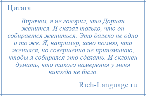 
    Впрочем, я не говорил, что Дориан женится. Я сказал только, что он собирается жениться. Это далеко не одно и то же. Я, например, явно помню, что женился, но совершенно не припоминаю, чтобы я собирался это сделать. И склонен думать, что такого намерения у меня никогда не было.