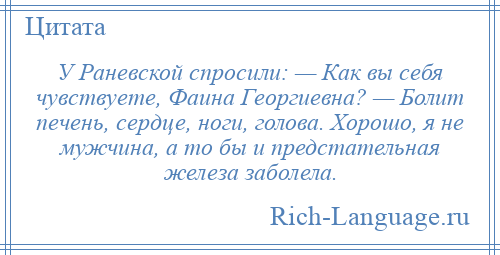 
    У Раневской спросили: — Как вы себя чувствуете, Фаина Георгиевна? — Болит печень, сердце, ноги, голова. Хорошо, я не мужчина, а то бы и предстательная железа заболела.