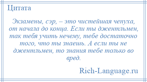 
    Экзамены, сэр, – это чистейшая чепуха, от начала до конца. Если ты джентльмен, так тебя учить нечему, тебе достаточно того, что ты знаешь. А если ты не джентльмен, то знания тебе только во вред.