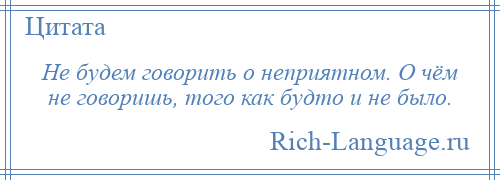 
    Не будем говорить о неприятном. О чём не говоришь, того как будто и не было.