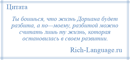 
    Ты боишься, что жизнь Дориана будет разбита, а по—моему, разбитой можно считать лишь ту жизнь, которая остановилась в своем развитии.