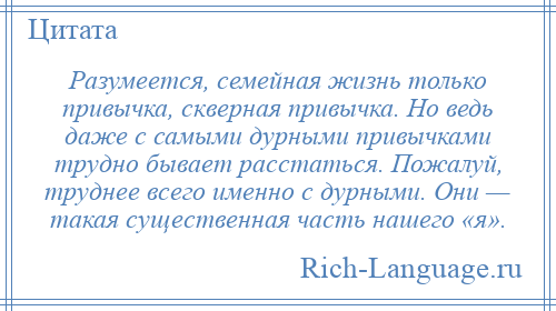 
    Разумеется, семейная жизнь только привычка, скверная привычка. Но ведь даже с самыми дурными привычками трудно бывает расстаться. Пожалуй, труднее всего именно с дурными. Они — такая существенная часть нашего «я».