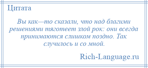 
    Вы как—то сказали, что над благими решениями тяготеет злой рок: они всегда принимаются слишком поздно. Так случилось и со мной.