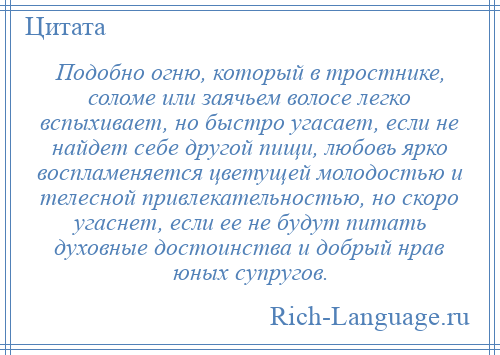 
    Подобно огню, который в тростнике, соломе или заячьем волосе легко вспыхивает, но быстро угасает, если не найдет себе другой пищи, любовь ярко воспламеняется цветущей молодостью и телесной привлекательностью, но скоро угаснет, если ее не будут питать духовные достоинства и добрый нрав юных супругов.