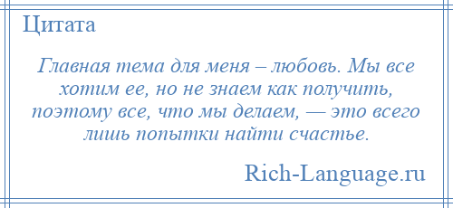 
    Главная тема для меня – любовь. Мы все хотим ее, но не знаем как получить, поэтому все, что мы делаем, — это всего лишь попытки найти счастье.