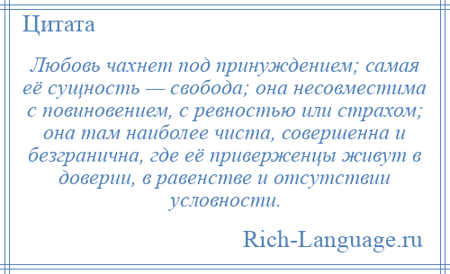 
    Любовь чахнет под принуждением; самая её сущность — свобода; она несовместима с повиновением, с ревностью или страхом; она там наиболее чиста, совершенна и безгранична, где её приверженцы живут в доверии, в равенстве и отсутствии условности.