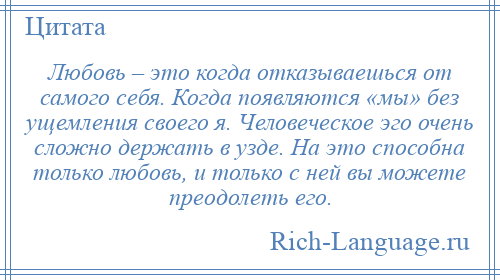 
    Любовь – это когда отказываешься от самого себя. Когда появляются «мы» без ущемления своего я. Человеческое эго очень сложно держать в узде. На это способна только любовь, и только с ней вы можете преодолеть его.