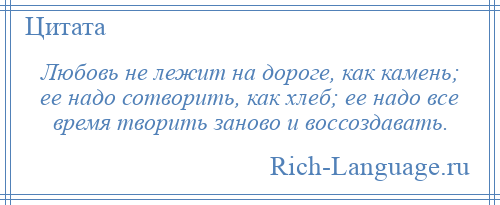 
    Любовь не лежит на дороге, как камень; ее надо сотворить, как хлеб; ее надо все время творить заново и воссоздавать.