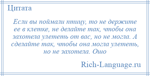 
    Если вы поймали птицу, то не держите ее в клетке, не делайте так, чтобы она захотела улететь от вас, но не могла. А сделайте так, чтобы она могла улететь, но не захотела. Ошо