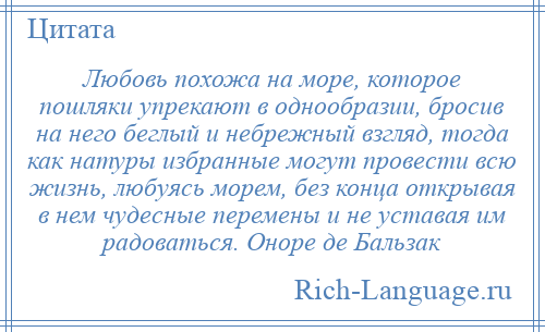 
    Любовь похожа на море, которое пошляки упрекают в однообразии, бросив на него беглый и небрежный взгляд, тогда как натуры избранные могут провести всю жизнь, любуясь морем, без конца открывая в нем чудесные перемены и не уставая им радоваться. Оноре де Бальзак