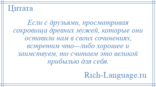 
    Если с друзьями, просматривая сокровища древних мужей, которые они оставили нам в своих сочинениях, встретим что—либо хорошее и заимствуем, то считаем это великой прибылью для себя.