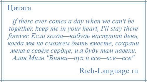 
    If there ever comes a day when we can't be together, keep me in your heart, I'll stay there forever. Если когда—нибудь наступит день, когда мы не сможем быть вместе, сохрани меня в своём сердце, и я буду там навеки. Алан Милн Винни—пух и все—все—все 