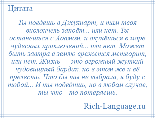 
    Ты поедешь в Джулиарт, и там твоя виолончель запоёт... или нет. Ты останешься с Адамом, и окунёшься в море чудесных приключений... или нет. Может быть завтра в землю врежется метеорит, или нет. Жизнь — это огромный жуткий чудовищный бардак, но в этом же и её прелесть. Что бы ты не выбрала, я буду с тобой... И ты победишь, но в любом случае, ты что—то потеряешь.
