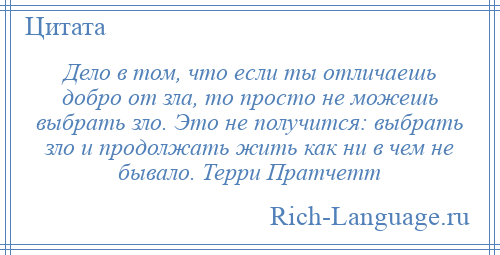 
    Дело в том, что если ты отличаешь добро от зла, то просто не можешь выбрать зло. Это не получится: выбрать зло и продолжать жить как ни в чем не бывало. Терри Пратчетт
