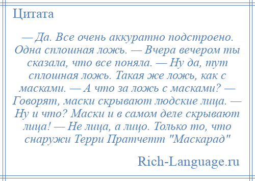 
    — Да. Все очень аккуратно подстроено. Одна сплошная ложь. — Вчера вечером ты сказала, что все поняла. — Ну да, тут сплошная ложь. Такая же ложь, как с масками. — А что за ложь с масками? — Говорят, маски скрывают людские лица. — Ну и что? Маски и в самом деле скрывают лица! — Не лица, а лицо. Только то, что снаружи Терри Пратчетт Маскарад 