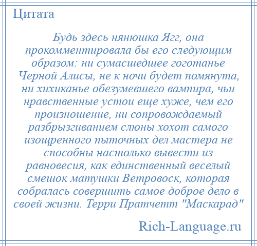 
    Будь здесь нянюшка Ягг, она прокомментировала бы его следующим образом: ни сумасшедшее гоготанье Черной Алисы, не к ночи будет помянута, ни хихиканье обезумевшего вампира, чьи нравственные устои еще хуже, чем его произношение, ни сопровождаемый разбрызгиванием слюны хохот самого изощренного пыточных дел мастера не способны настолько вывести из равновесия, как единственный веселый смешок матушки Ветровоск, которая собралась совершить самое доброе дело в своей жизни. Терри Пратчетт Маскарад 