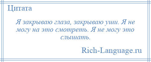 
    Я закрываю глаза, закрываю уши. Я не могу на это смотреть. Я не могу это слышать.