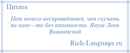 
    Нет ничего несправедливей, чем скучать по кому—то без взаимности. Януш Леон Вишневский