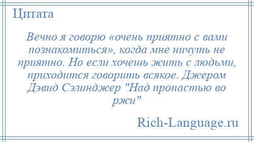 
    Вечно я говорю «очень приятно с вами познакомиться», когда мне ничуть не приятно. Но если хочешь жить с людьми, приходится говорить всякое. Джером Дэвид Сэлинджер Над пропастью во ржи 