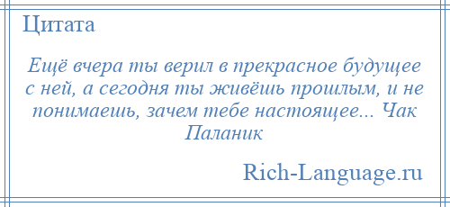 
    Ещё вчера ты верил в прекрасное будущее с ней, а сегодня ты живёшь прошлым, и не понимаешь, зачем тебе настоящее... Чак Паланик
