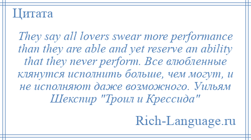 
    They say all lovers swear more performance than they are able and yet reserve an ability that they never perform. Все влюбленные клянутся исполнить больше, чем могут, и не исполняют даже возможного. Уильям Шекспир Троил и Крессида 