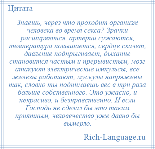 
    Знаешь, через что проходит организм человека во время секса? Зрачки расширяются, артерии сужаются, температура повышается, сердце скачет, давление подпрыгивает, дыхание становится частым и прерывистым, мозг атакуют электрические импульсы, все железы работают, мускулы напряжены так, словно ты поднимаешь вес в три раза больше собственного. Это ужасно, и некрасиво, и безнравственно. И если Господь не сделал бы это таким приятным, человечество уже давно бы вымерло.