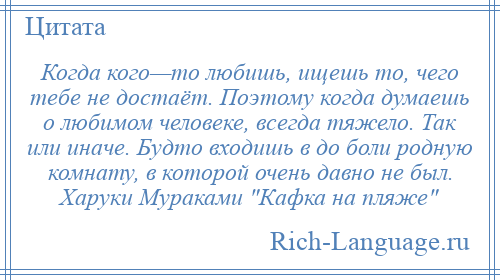 
    Когда кого—то любишь, ищешь то, чего тебе не достаёт. Поэтому когда думаешь о любимом человеке, всегда тяжело. Так или иначе. Будто входишь в до боли родную комнату, в которой очень давно не был. Харуки Мураками Кафка на пляже 