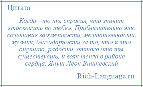 
    Когда—то ты спросил, что значит «тосковать по тебе». Приблизительно это сочетание задумчивости, мечтательности, музыки, благодарности за то, что я это ощущаю, радости, оттого что ты существуешь, и волн тепла в районе сердца. Януш Леон Вишневский