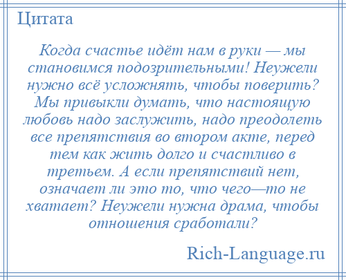 
    Когда счастье идёт нам в руки — мы становимся подозрительными! Неужели нужно всё усложнять, чтобы поверить? Мы привыкли думать, что настоящую любовь надо заслужить, надо преодолеть все препятствия во втором акте, перед тем как жить долго и счастливо в третьем. А если препятствий нет, означает ли это то, что чего—то не хватает? Неужели нужна драма, чтобы отношения сработали?