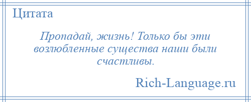 
    Пропадай, жизнь! Только бы эти возлюбленные существа наши были счастливы.