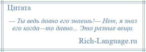
    — Ты ведь давно его знаешь!— Нет, я знал его когда—то давно... Это разные вещи.