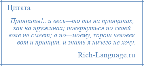 
    Принципы!.. и весь—то ты на принципах, как на пружинах; повернуться по своей воле не смеет; а по—моему, хорош человек — вот и принцип, и знать я ничего не хочу.