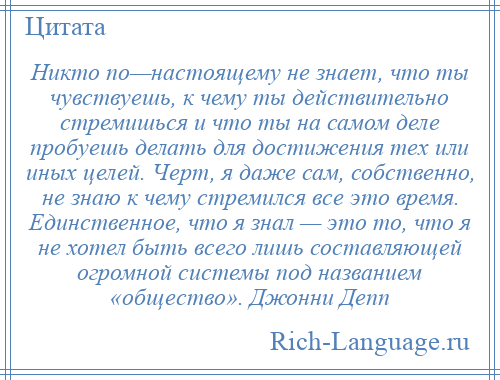 
    Никто по—настоящему не знает, что ты чувствуешь, к чему ты действительно стремишься и что ты на самом деле пробуешь делать для достижения тех или иных целей. Черт, я даже сам, собственно, не знаю к чему стремился все это время. Единственное, что я знал — это то, что я не хотел быть всего лишь составляющей огромной системы под названием «общество». Джонни Депп