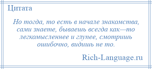 
    Но тогда, то есть в начале знакомства, сами знаете, бываешь всегда как—то легкомысленнее и глупее, смотришь ошибочно, видишь не то.