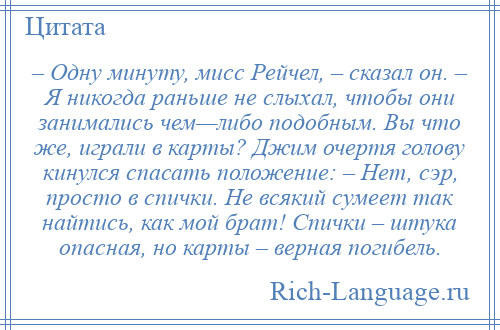 
    – Одну минуту, мисс Рейчел, – сказал он. – Я никогда раньше не слыхал, чтобы они занимались чем—либо подобным. Вы что же, играли в карты? Джим очертя голову кинулся спасать положение: – Нет, сэр, просто в спички. Не всякий сумеет так найтись, как мой брат! Спички – штука опасная, но карты – верная погибель.