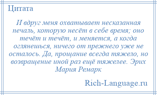 
    И вдруг меня охватывает несказанная печаль, которую несёт в себе время; оно течёт и течёт, и меняется, а когда оглянешься, ничего от прежнего уже не осталось. Да, прощание всегда тяжело, но возвращение иной раз ещё тяжелее. Эрих Мария Ремарк