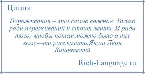 
    Переживания – это самое важное. Только ради переживаний и стоит жить. И ради того, чтобы потом можно было о них кому—то рассказать.Януш Леон Вишневский