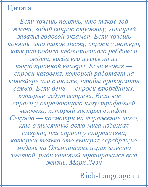 
    Если хочешь понять, что такое год жизни, задай вопрос студенту, который завалил годовой экзамен. Если хочешь понять, что такое месяц, спроси у матери, которая родила недоношенного ребёнка и ждёт, когда его извлекут из инкубационной камеры. Если неделя — спроси человека, который работает на конвейере или в шахте, чтобы прокормить семью. Если день — спроси влюблённых, которые ждут встречи. Если час — спроси у страдающего клаустрафобией человека, который застрял в лифте. Секунда — посмотри на выражение того, кто в тысячную долю мига избежал смерти, или спроси у спортсмена, который только что выиграл серебряную медаль на Олимпийских играх вместо золотой, ради которой тренировался всю жизнь. Марк Леви