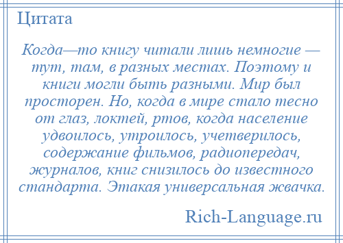 
    Когда—то книгу читали лишь немногие — тут, там, в разных местах. Поэтому и книги могли быть разными. Мир был просторен. Но, когда в мире стало тесно от глаз, локтей, ртов, когда население удвоилось, утроилось, учетверилось, содержание фильмов, радиопередач, журналов, книг снизилось до известного стандарта. Этакая универсальная жвачка.