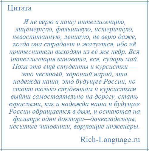 
    Я не верю в нашу интеллигенцию, лицемерную, фальшивую, истеричную, невоспитанную, ленивую, не верю даже, когда она страдает и жалуется, ибо её притеснители выходят из её же недр. Вся интеллигенция виновата, вся, сударь мой. Пока это ещё студенты и курсистки — это честный, хороший народ, это надежда наша, это будущее России, но стоит только студентам и курсисткам выйти самостоятельно на дорогу, стать взрослыми, как и надежда наша и будущее России обращается в дым, и остаются на фильтре одни доктора—дачевладельцы, несытые чиновники, ворующие инженеры.