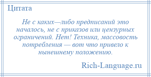 
    Не с каких—либо предписаний это началось, не с приказов или цензурных ограничений. Нет! Техника, массовость потребления — вот что привело к нынешнему положению.