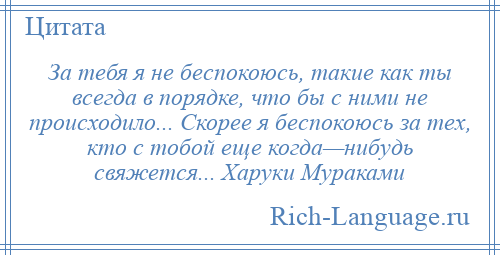 
    За тебя я не беспокоюсь, такие как ты всегда в порядке, что бы с ними не происходило... Скорее я беспокоюсь за тех, кто с тобой еще когда—нибудь свяжется... Харуки Мураками