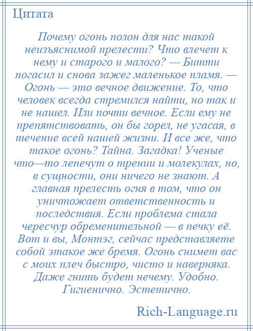 
    Почему огонь полон для нас такой неизъяснимой прелести? Что влечет к нему и старого и малого? — Битти погасил и снова зажег маленькое пламя. — Огонь — это вечное движение. То, что человек всегда стремился найти, но так и не нашел. Или почти вечное. Если ему не препятствовать, он бы горел, не угасая, в течение всей нашей жизни. И все же, что такое огонь? Тайна. Загадка! Ученые что—то лепечут о трении и молекулах, но, в сущности, они ничего не знают. А главная прелесть огня в том, что он уничтожает ответственность и последствия. Если проблема стала чересчур обременительной — в печку её. Вот и вы, Монтэг, сейчас представляете собой этакое же бремя. Огонь снимет вас с моих плеч быстро, чисто и наверняка. Даже гнить будет нечему. Удобно. Гигиенично. Эстетично.