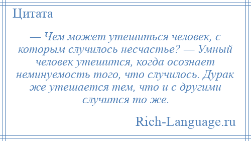 
    — Чем может утешиться человек, с которым случилось несчастье? — Умный человек утешится, когда осознает неминуемость того, что случилось. Дурак же утешается тем, что и с другими случится то же.