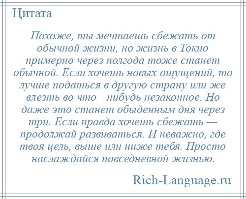 
    Похоже, ты мечтаешь сбежать от обычной жизни, но жизнь в Токио примерно через полгода тоже станет обычной. Если хочешь новых ощущений, то лучше податься в другую страну или же влезть во что—нибудь незаконное. Но даже это станет обыденным дня через три. Если правда хочешь сбежать — продолжай развиваться. И неважно, где твоя цель, выше или ниже тебя. Просто наслаждайся повседневной жизнью.