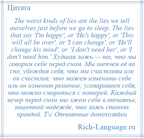 
    The worst kinds of lies are the lies we tell ourselves just before we go to sleep. The lies that say 'I'm happy', or 'He's happy', or 'This will all be over', or 'I can change', or 'He'll change his mind', or ‘I don't need her', or 'I don't need him.' Худшая ложь — та, что мы говорим себе перед сном. Мы шепчем её во сне, убеждая себя, что мы счастливы или он счастлив; что можем изменить себе или он изменит решение; уговариваем себя, что можно смириться с потерей. Каждый вечер перед сном мы лжем себе в отчаянье, тщетной надежде, что ложь станет правдой. Т\с Отчаянные домохозяйки